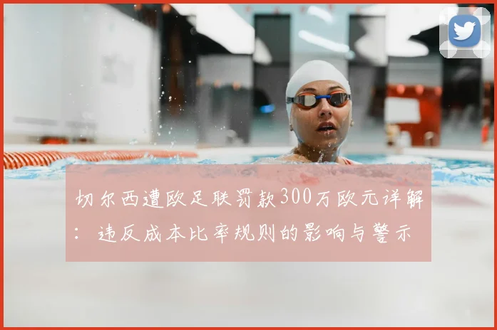 切尔西遭欧足联罚款300万欧元详解：违反成本比率规则的影响与警示，附2026年最新规则解读