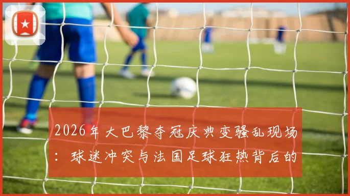 2026年大巴黎夺冠庆典变骚乱现场:球迷冲突与法国足球狂热背后的深层问题,416人被捕事件全解析