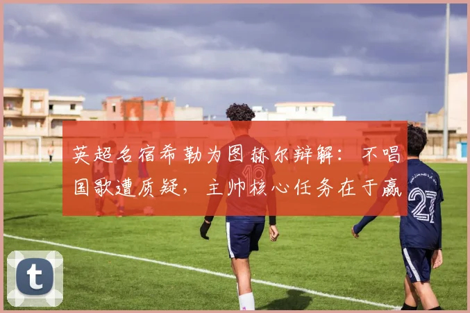 英超名宿希勒为图赫尔辩解:不唱国歌遭质疑,主帅核心任务在于赢球而非形式