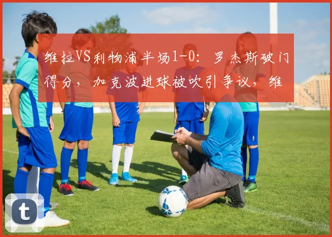 维拉VS利物浦半场1-0：罗杰斯破门得分，加克波进球被吹引争议，维拉半场战术解析