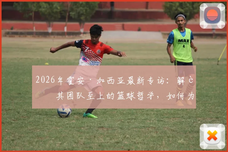 2026年霍安·加西亚最新专访：解读其团队至上的篮球哲学，如何为新球队贡献力量并提供关键帮助