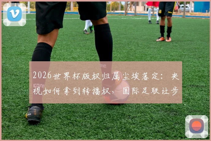 2026世界杯版权归属尘埃落定:央视如何拿到转播权,国际足联让步与联想协调内情解析