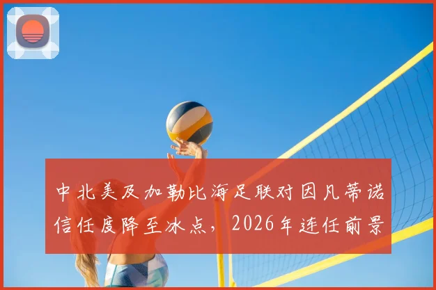 中北美及加勒比海足联对因凡蒂诺信任度降至冰点，2026年连任前景蒙上阴影