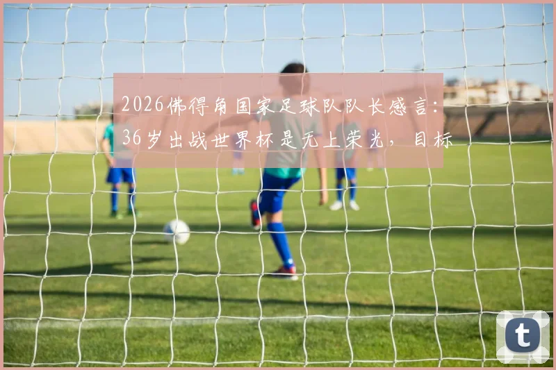 2026佛得角国家足球队队长感言：36岁出战世界杯是无上荣光，目标小组赛挑战强敌西班牙