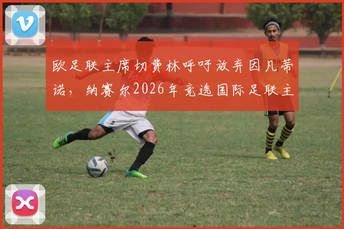 欧足联主席切费林呼吁放弃因凡蒂诺,纳赛尔2026年竞选国际足联主席前景分析