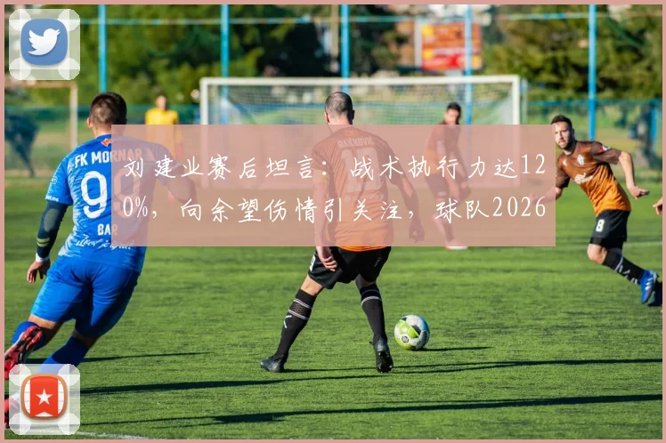 刘建业赛后坦言:战术执行力达120%,向余望伤情引关注,球队2026赛季前景如何?