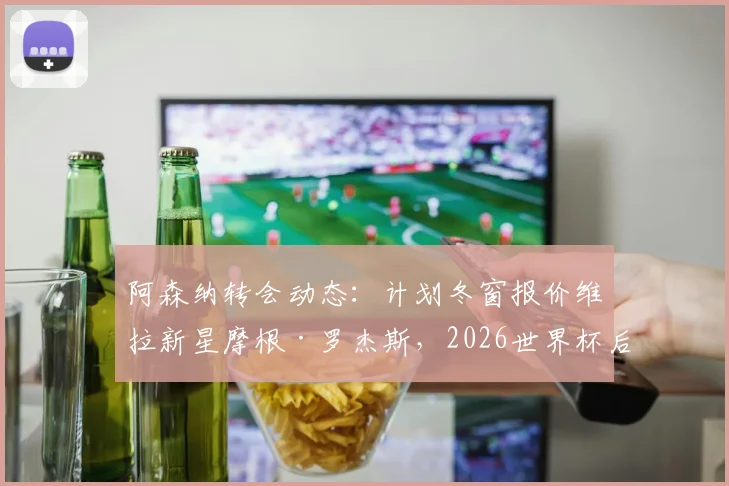 阿森纳转会动态：计划冬窗报价维拉新星摩根·罗杰斯，2026世界杯后谈判或加速