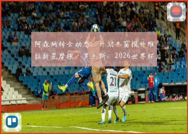 阿森纳转会动态：计划冬窗报价维拉新星摩根·罗杰斯，2026世界杯后谈判或加速
