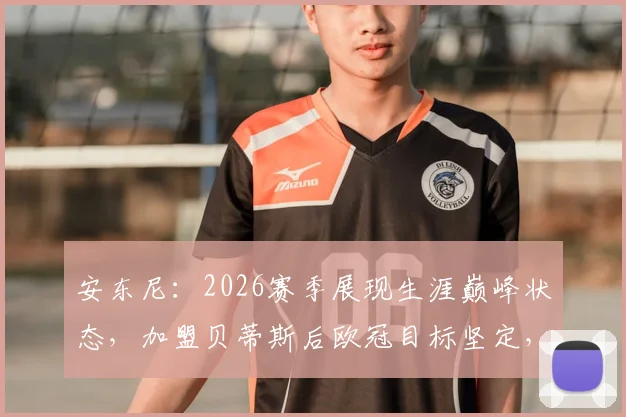 安东尼：2026赛季展现生涯巅峰状态，加盟贝蒂斯后欧冠目标坚定，技术特点与进球数据全面解析