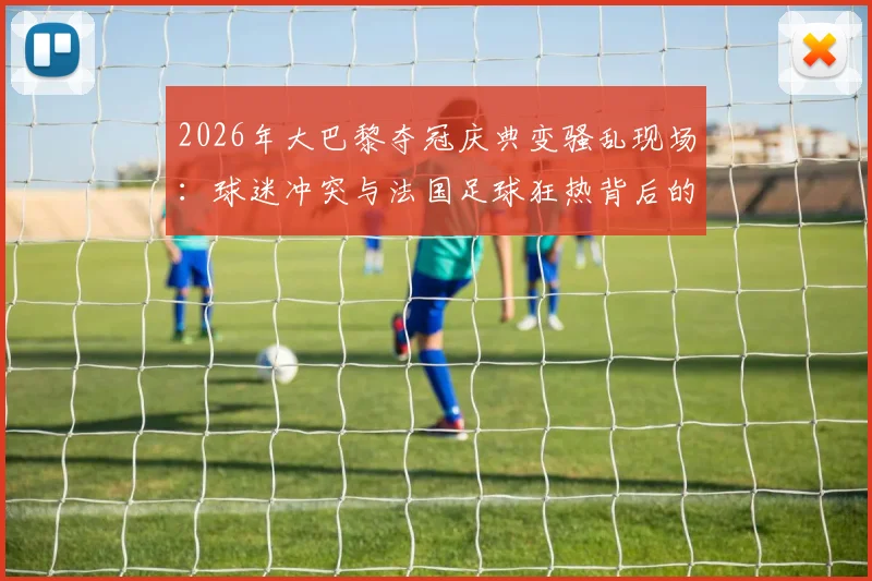 2026年大巴黎夺冠庆典变骚乱现场：球迷冲突与法国足球狂热背后的深层问题，416人被捕事件全解析