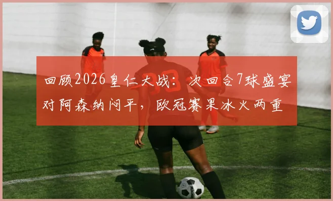 回顾2026皇仁大战：次回合7球盛宴对阿森纳闷平，欧冠赛果冰火两重天