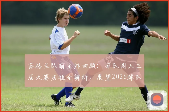 苏格兰队前主帅回顾：率队闯入三届大赛历程全解析，展望2026球队崛起之路