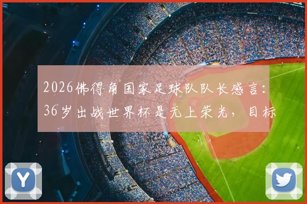 2026佛得角国家足球队队长感言：36岁出战世界杯是无上荣光，目标小组赛挑战强敌西班牙