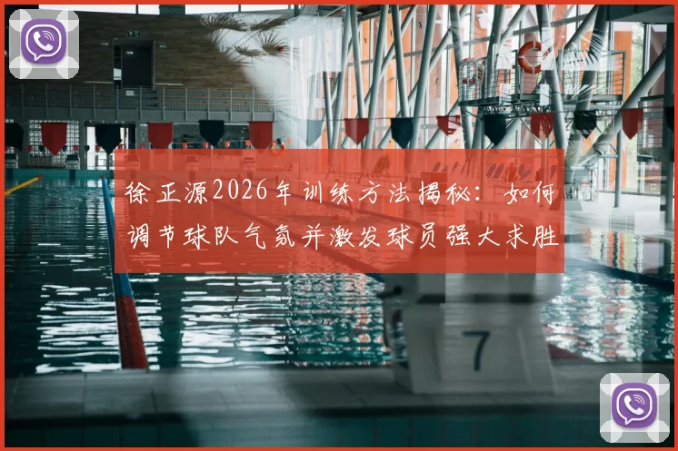 徐正源2026年训练方法揭秘：如何调节球队气氛并激发球员强大求胜意志的日常实战指南
