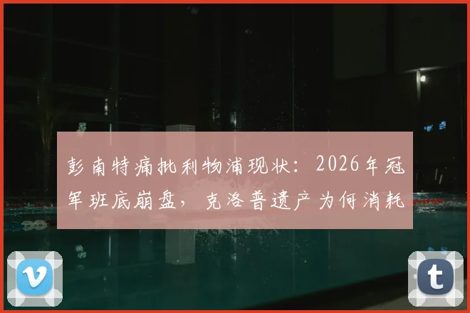 彭南特痛批利物浦现状：2026年冠军班底崩盘，克洛普遗产为何消耗殆尽？新帅面临哪些深层困局