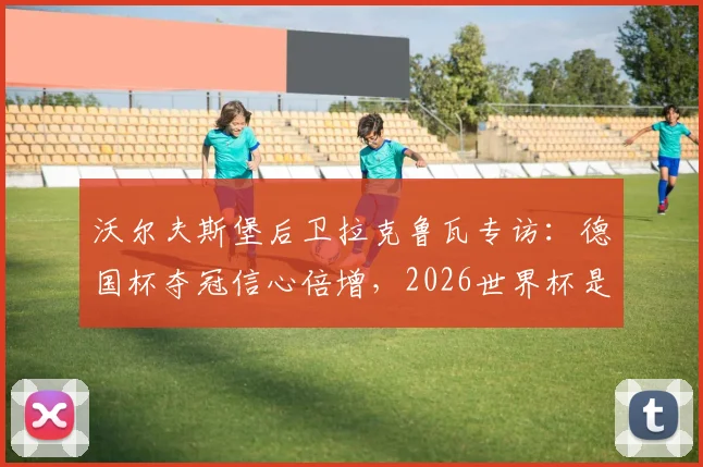 沃尔夫斯堡后卫拉克鲁瓦专访:德国杯夺冠信心倍增,2026世界杯是下一个目标