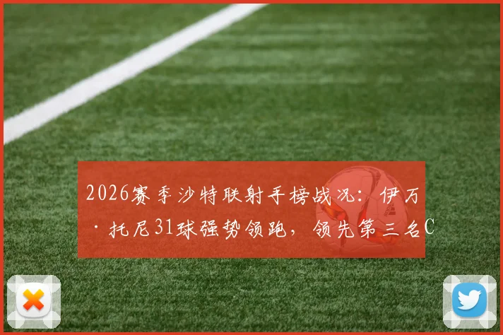 2026赛季沙特联射手榜战况：伊万·托尼31球强势领跑，领先第三名C罗高达6球，附最新数据深度解读