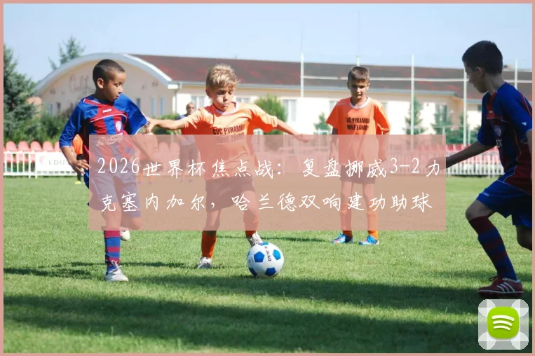 2026世界杯焦点战：复盘挪威3-2力克塞内加尔，哈兰德双响建功助球队提前锁定出线名额