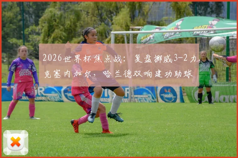 2026世界杯焦点战：复盘挪威3-2力克塞内加尔，哈兰德双响建功助球队提前锁定出线名额