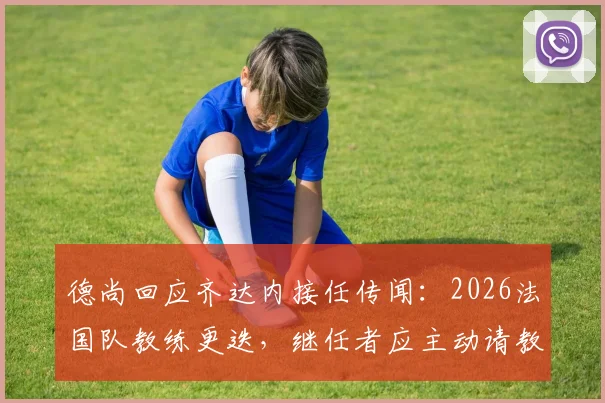 德尚回应齐达内接任传闻:2026法国队教练更迭,继任者应主动请教而非我毛遂自荐