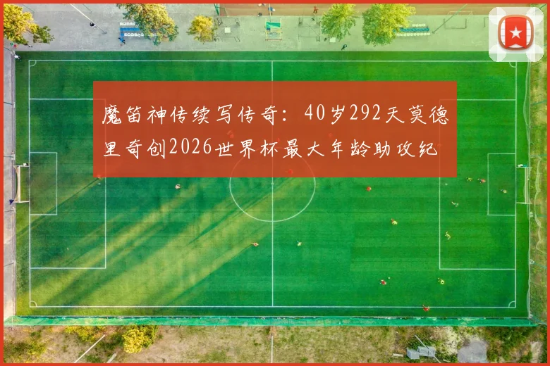 魔笛神传续写传奇:40岁292天莫德里奇创2026世界杯最大年龄助攻纪录,致敬不老大师