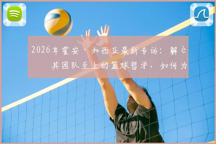 2026年霍安·加西亚最新专访:解读其团队至上的篮球哲学,如何为新球队贡献力量并提供关键帮助