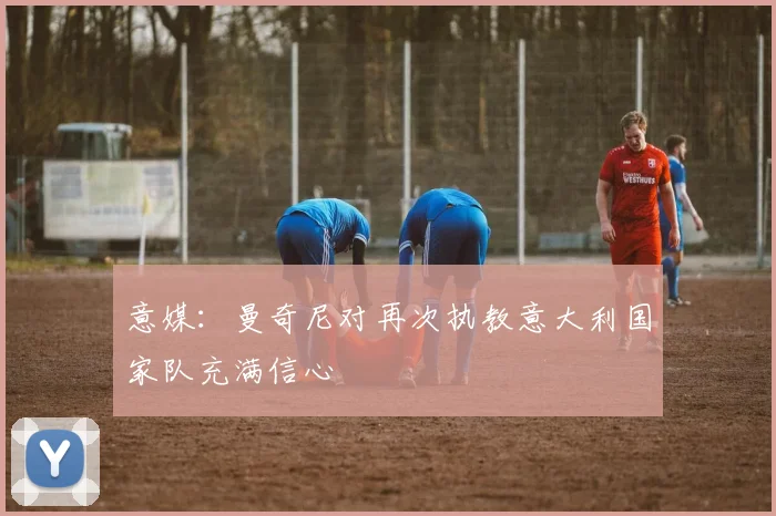 意媒：曼奇尼对再次执教意大利国家队充满信心