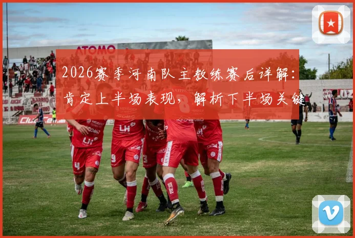 2026赛季河南队主教练赛后详解：肯定上半场表现，解析下半场关键反击失球与防守策略