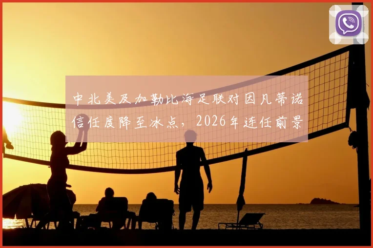 中北美及加勒比海足联对因凡蒂诺信任度降至冰点，2026年连任前景蒙上阴影