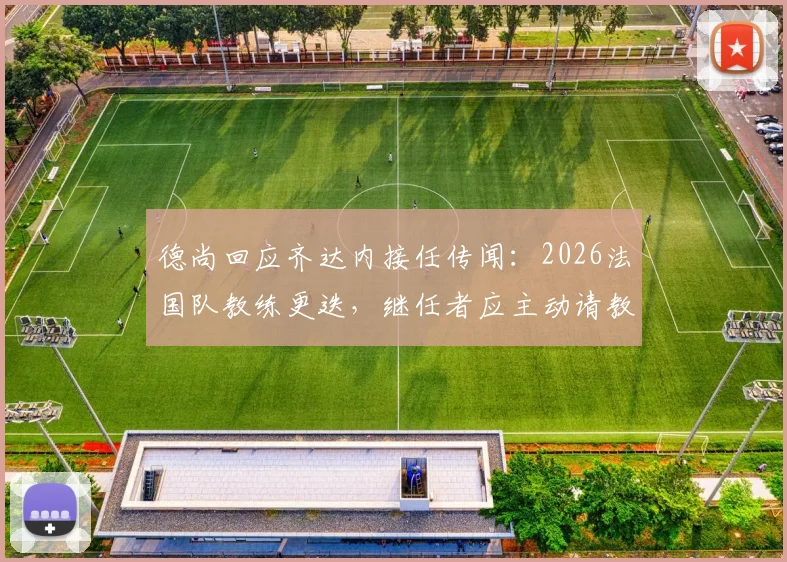 德尚回应齐达内接任传闻：2026法国队教练更迭，继任者应主动请教而非我毛遂自荐