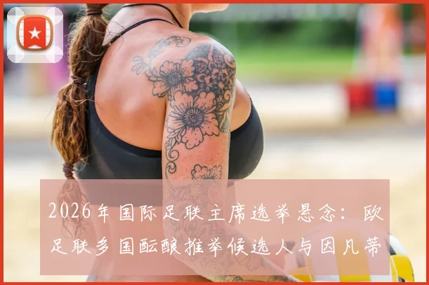 2026年国际足联主席选举悬念:欧足联多国酝酿推举候选人与因凡蒂诺竞争,内部分歧与挑战分析