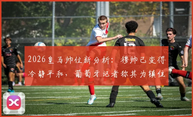 2026皇马帅位新分析:穆帅已变得冷静平和,葡萄牙记者称其为镇住更衣室理想人选