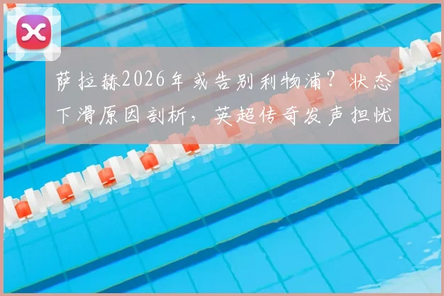 萨拉赫2026年或告别利物浦？状态下滑原因剖析，英超传奇发声担忧，附球迷应对与未来下家分析