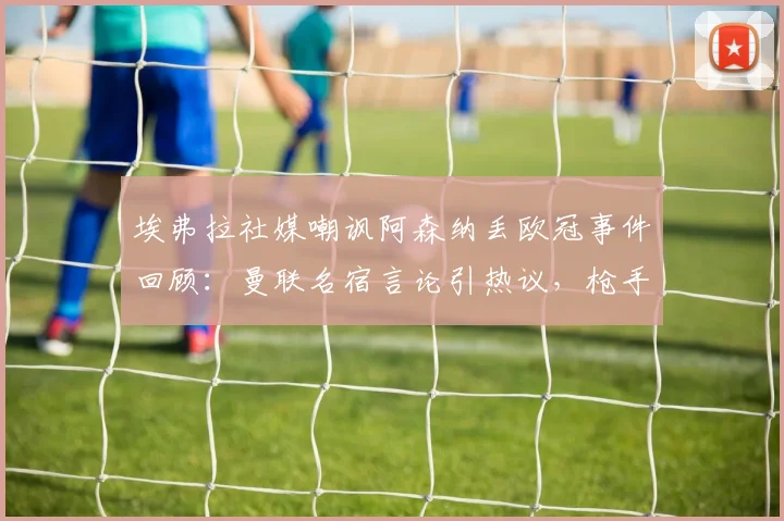 埃弗拉社媒嘲讽阿森纳丢欧冠事件回顾：曼联名宿言论引热议，枪手2026年无冠魔咒再被提及，双方恩怨全解析
