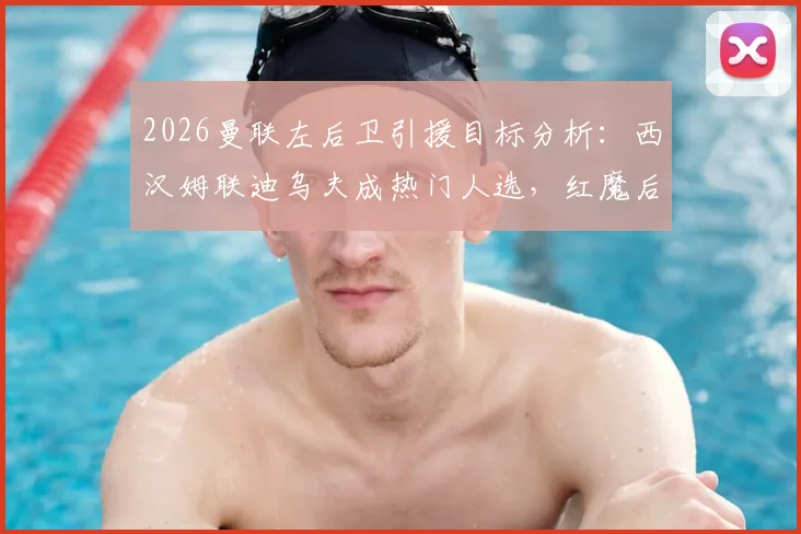 2026曼联左后卫引援目标分析:西汉姆联迪乌夫成热门人选,红魔后防补强计划与转会传闻深度解读