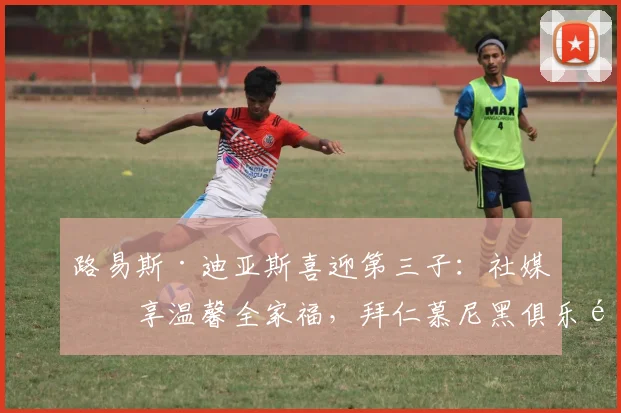 路易斯·迪亚斯喜迎第三子:社媒分享温馨全家福,拜仁慕尼黑俱乐部官方第一时间送上祝福