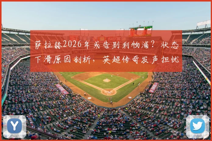 萨拉赫2026年或告别利物浦?状态下滑原因剖析,英超传奇发声担忧,附球迷应对与未来下家分析
