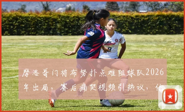 摩洛哥门将布努扑点难阻球队2026年出局，赛后痛哭视频引热议，他的水平究竟如何？