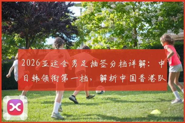 2026亚运会男足抽签分档详解:中日韩领衔第一档,解析中国香港队落位第四档背后原因与赛程看点前瞻