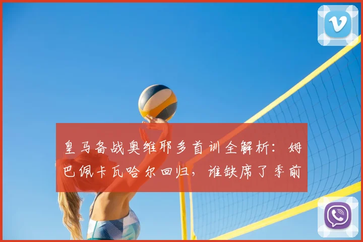 皇马备战奥维耶多首训全解析：姆巴佩卡瓦哈尔回归，谁缺席了季前关键合练？