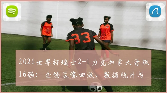 2026世界杯瑞士2-1力克加拿大晋级16强：全场录像回放、数据统计与曼赞比关键传射解析