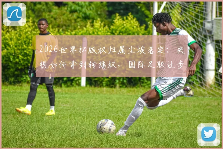 2026世界杯版权归属尘埃落定：央视如何拿到转播权，国际足联让步与联想协调内情解析