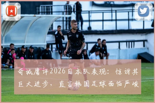 奇诚庸评2026日本队表现：惊讶其巨大进步，直言韩国足球面临严峻追赶挑战