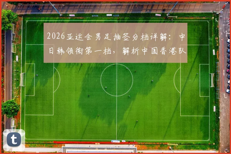 2026亚运会男足抽签分档详解：中日韩领衔第一档，解析中国香港队落位第四档背后原因与赛程看点前瞻