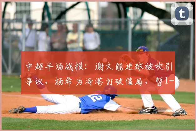 中超半场战报：谢文能进球被吹引争议，杨希为海港打破僵局，暂1-0领先泰山（附进球慢镜分析）