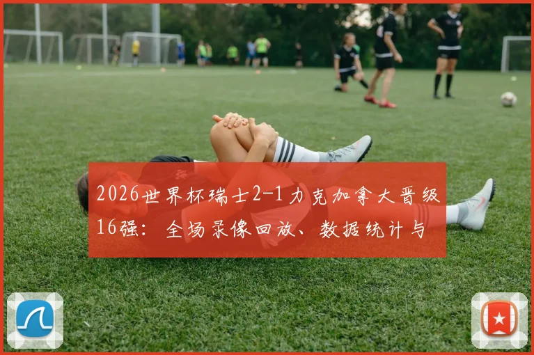2026世界杯瑞士2-1力克加拿大晋级16强：全场录像回放、数据统计与曼赞比关键传射解析