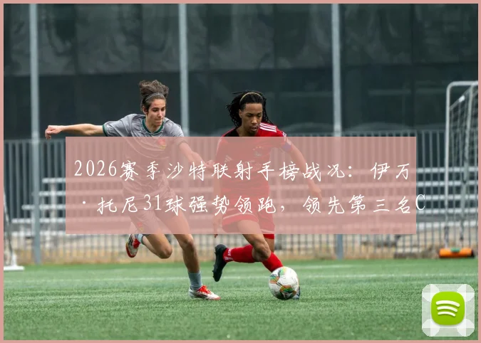 2026赛季沙特联射手榜战况：伊万·托尼31球强势领跑，领先第三名C罗高达6球，附最新数据深度解读
