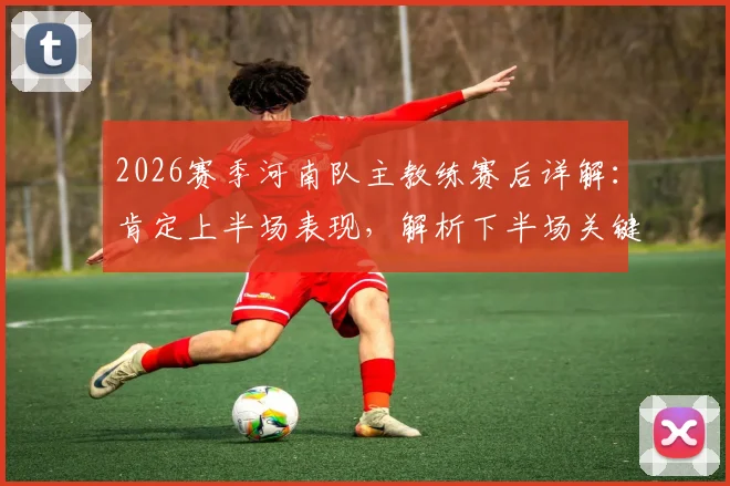 2026赛季河南队主教练赛后详解：肯定上半场表现，解析下半场关键反击失球与防守策略