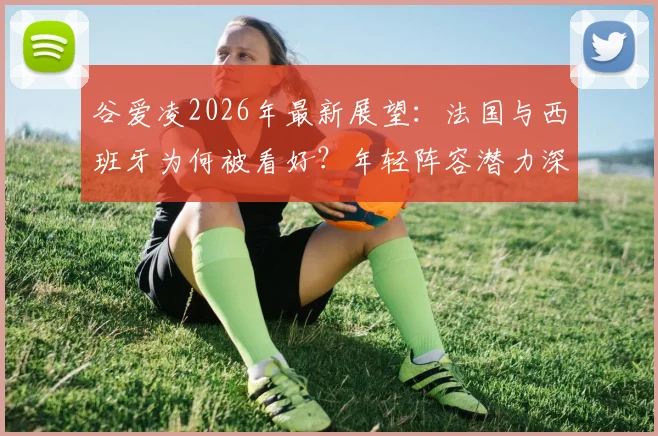 谷爱凌2026年最新展望：法国与西班牙为何被看好？年轻阵容潜力深度解读