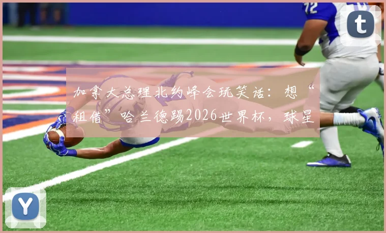 加拿大总理北约峰会玩笑话：想“租借”哈兰德踢2026世界杯，球星稀缺成多国难题
